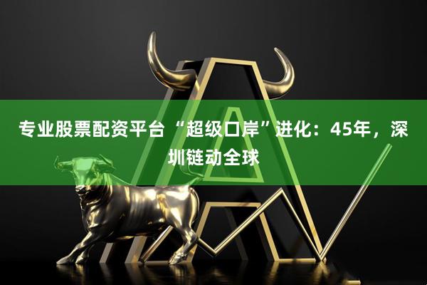 专业股票配资平台 “超级口岸”进化：45年，深圳链动全球