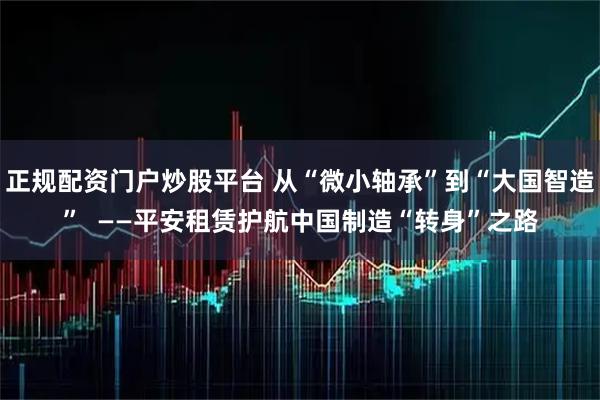 正规配资门户炒股平台 从“微小轴承”到“大国智造”  ——平安租赁护航中国制造“转身”之路