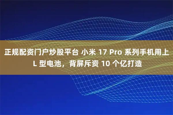 正规配资门户炒股平台 小米 17 Pro 系列手机用上 L 型电池，背屏斥资 10 个亿打造