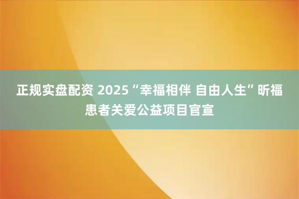正规实盘配资 2025“幸福相伴 自由人生”昕福患者关爱公益项目官宣