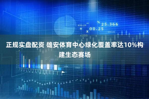正规实盘配资 雄安体育中心绿化覆盖率达10%构建生态赛场