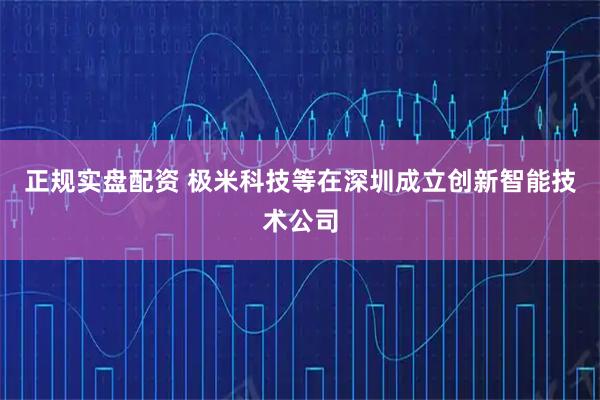 正规实盘配资 极米科技等在深圳成立创新智能技术公司