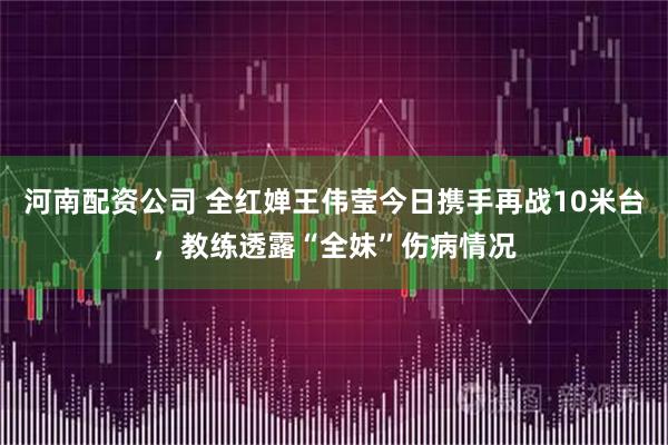 河南配资公司 全红婵王伟莹今日携手再战10米台，教练透露“全妹”伤病情况