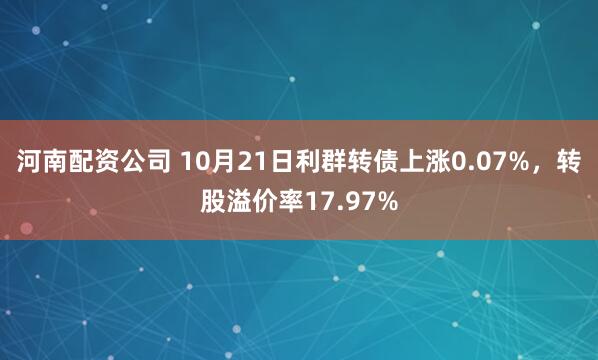 河南配资公司 10月21日利群转债上涨0.07%，转股溢价率17.97%