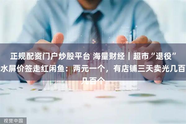正规配资门户炒股平台 海量财经｜超市“退役”墨水屏价签走红闲鱼：两元一个，有店铺三天卖光几百个