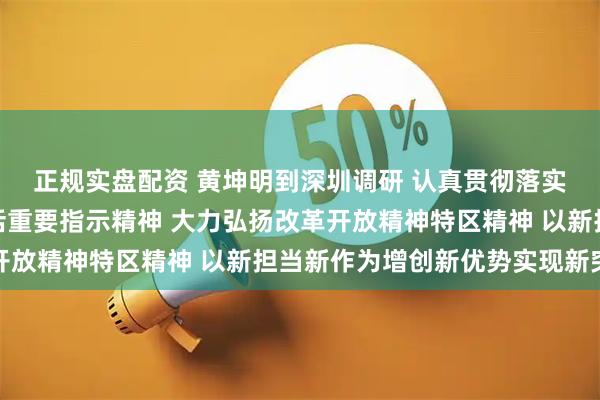 正规实盘配资 黄坤明到深圳调研 认真贯彻落实习近平总书记重要讲话重要指示精神 大力弘扬改革开放精神特区精神 以新担当新作为增创新优势实现新突破