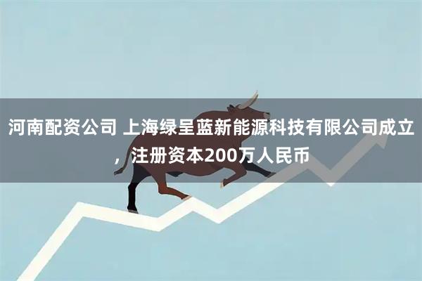 河南配资公司 上海绿呈蓝新能源科技有限公司成立，注册资本200万人民币