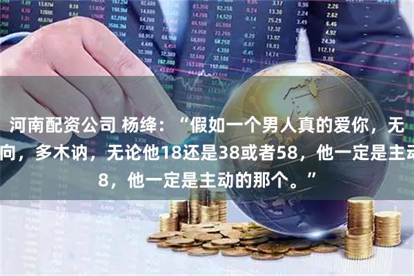 河南配资公司 杨绛：“假如一个男人真的爱你，无论他有多内向，多木讷，无论他18还是38或者58，他一定是主动的那个。”