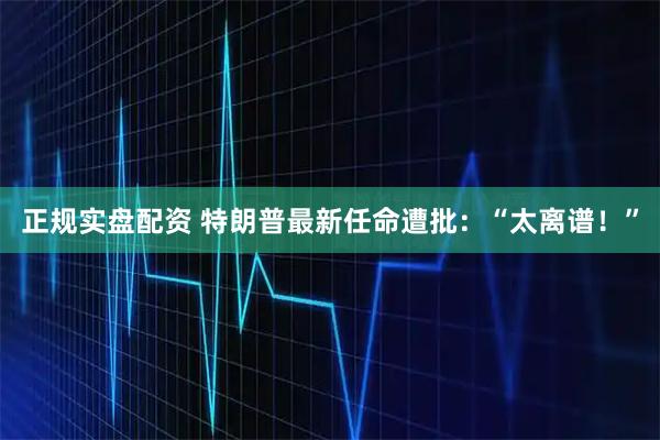 正规实盘配资 特朗普最新任命遭批：“太离谱！”