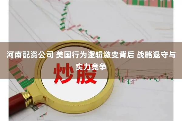 河南配资公司 美国行为逻辑激变背后 战略退守与实力竞争