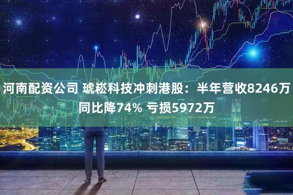 河南配资公司 琥崧科技冲刺港股：半年营收8246万同比降74% 亏损5972万