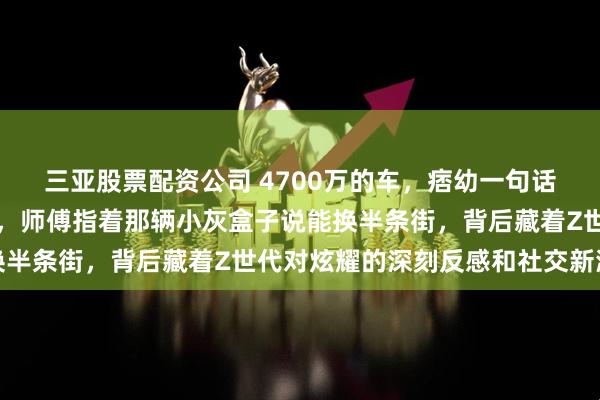 三亚股票配资公司 4700万的车，痞幼一句话没说，就给了钥匙特写，师傅指着那辆小灰盒子说能换半条街，背后藏着Z世代对炫耀的深刻反感和社交新潮流
