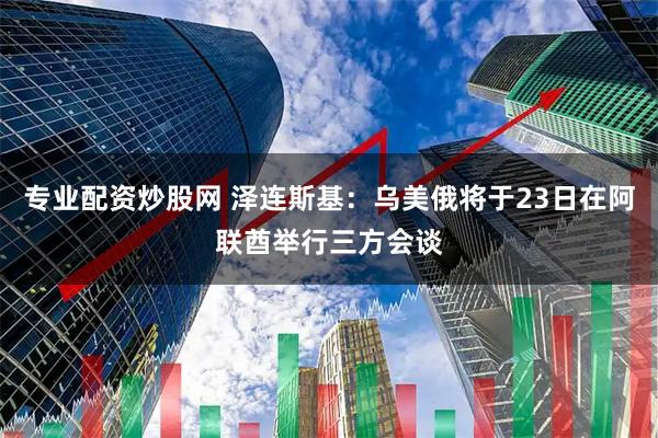 专业配资炒股网 泽连斯基：乌美俄将于23日在阿联酋举行三方会谈