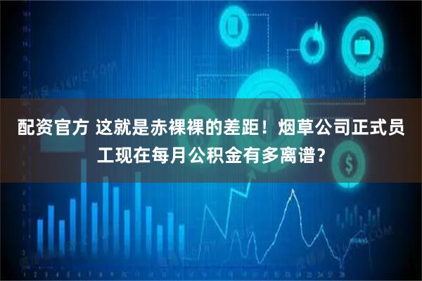 配资官方 这就是赤裸裸的差距！烟草公司正式员工现在每月公积金有多离谱？