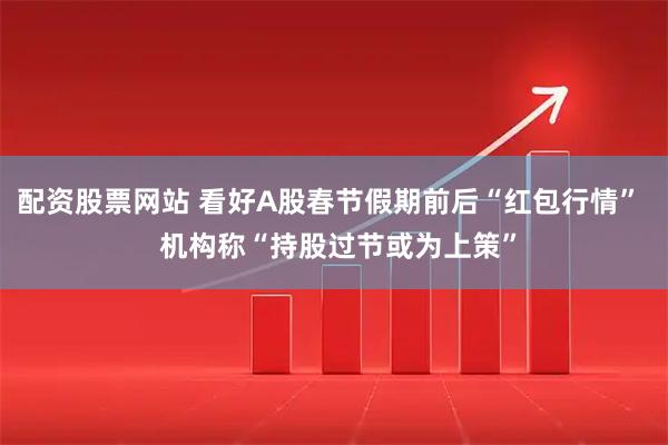 配资股票网站 看好A股春节假期前后“红包行情”  机构称“持股过节或为上策”