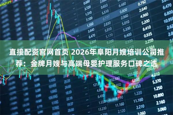 直接配资官网首页 2026年阜阳月嫂培训公司推荐：金牌月嫂与高端母婴护理服务口碑之选