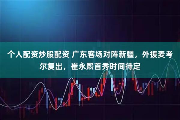 个人配资炒股配资 广东客场对阵新疆，外援麦考尔复出，崔永熙首秀时间待定