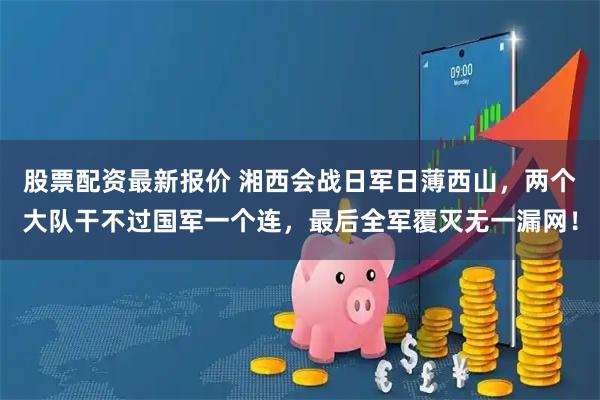 股票配资最新报价 湘西会战日军日薄西山，两个大队干不过国军一个连，最后全军覆灭无一漏网！