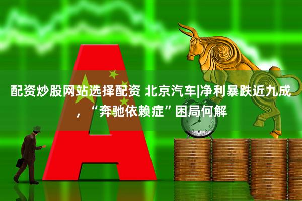 配资炒股网站选择配资 北京汽车|净利暴跌近九成，“奔驰依赖症”困局何解