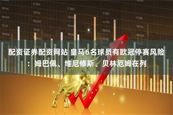 配资证券配资网站 皇马6名球员有欧冠停赛风险：姆巴佩、维尼修斯、贝林厄姆在列