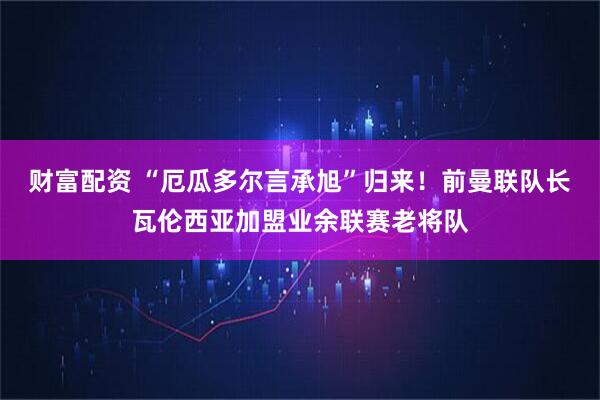 财富配资 “厄瓜多尔言承旭”归来！前曼联队长瓦伦西亚加盟业余联赛老将队
