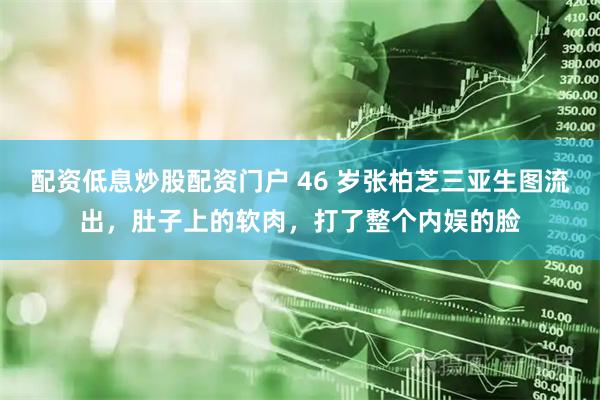 配资低息炒股配资门户 46 岁张柏芝三亚生图流出，肚子上的软肉，打了整个内娱的脸
