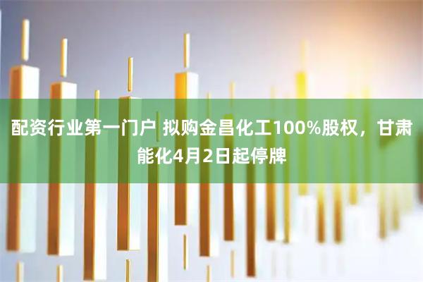 配资行业第一门户 拟购金昌化工100%股权，甘肃能化4月2日起停牌