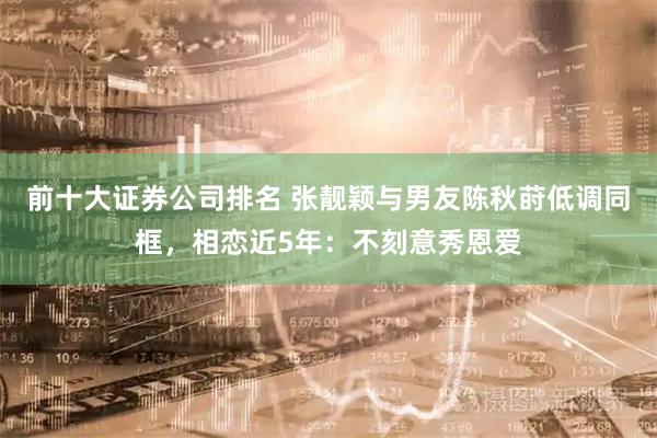 前十大证券公司排名 张靓颖与男友陈秋莳低调同框，相恋近5年：不刻意秀恩爱