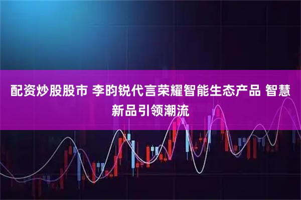 配资炒股股市 李昀锐代言荣耀智能生态产品 智慧新品引领潮流