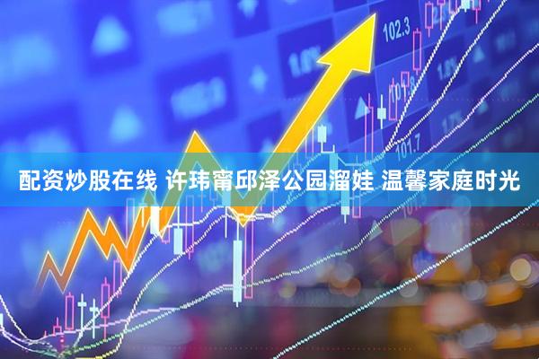 配资炒股在线 许玮甯邱泽公园溜娃 温馨家庭时光