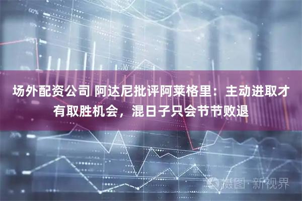 场外配资公司 阿达尼批评阿莱格里：主动进取才有取胜机会，混日子只会节节败退