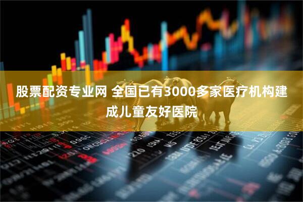 股票配资专业网 全国已有3000多家医疗机构建成儿童友好医院