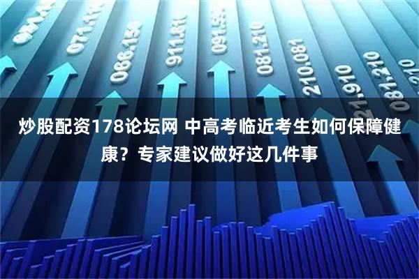 炒股配资178论坛网 中高考临近考生如何保障健康？专家建议做好这几件事