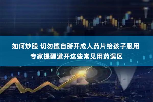 如何炒股 切勿擅自掰开成人药片给孩子服用 专家提醒避开这些常见用药误区
