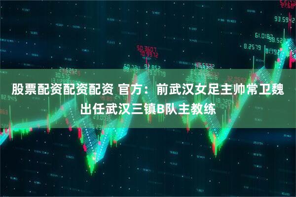 股票配资配资配资 官方：前武汉女足主帅常卫魏出任武汉三镇B队主教练